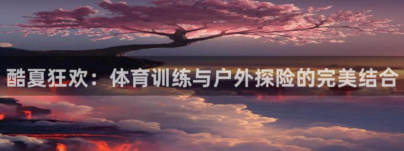  竞技宝官网官方网站入口app：酷夏狂欢：体育训练与户外探险的